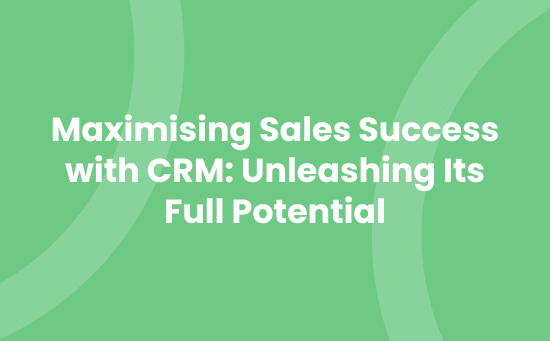 Maximising Sales Success with CRM_ Unleashing Its Full Potential