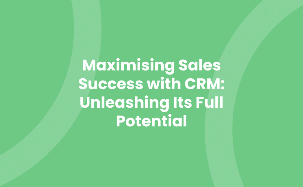 Maximising Sales Success with CRM: Unleashing Its Full Potential